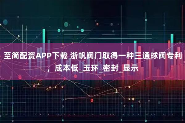 至简配资APP下载 浙帆阀门取得一种三通球阀专利，成本低_玉环_密封_显示
