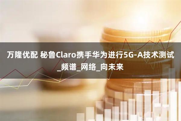 万隆优配 秘鲁Claro携手华为进行5G-A技术测试_频谱_网络_向未来