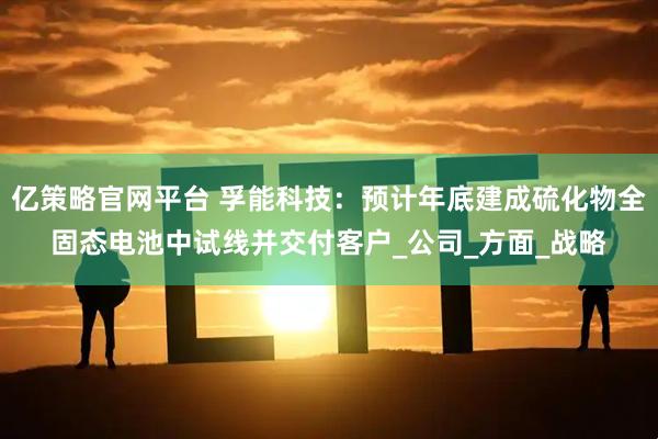 亿策略官网平台 孚能科技：预计年底建成硫化物全固态电池中试线并交付客户_公司_方面_战略