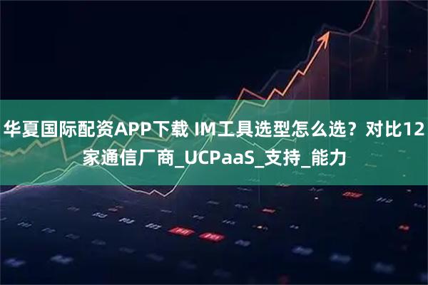 华夏国际配资APP下载 IM工具选型怎么选？对比12家通信厂商_UCPaaS_支持_能力