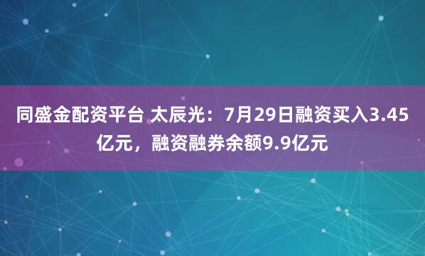 同盛金配资平台 太辰光：7月29日融资买入3.45亿元，融资融券余额9.9亿元
