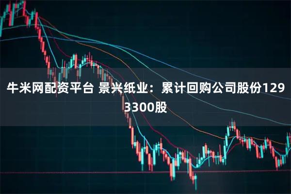 牛米网配资平台 景兴纸业：累计回购公司股份1293300股