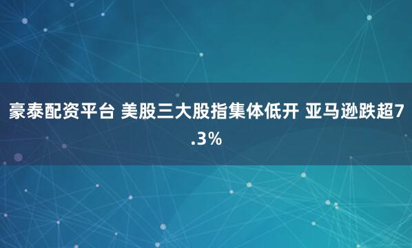 豪泰配资平台 美股三大股指集体低开 亚马逊跌超7.3%