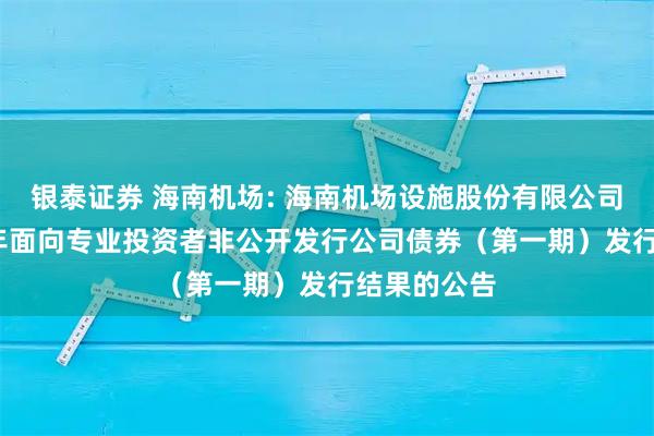 银泰证券 海南机场: 海南机场设施股份有限公司关于2025年面向专业投资者非公开发行公司债券（第一期）发行结果的公告