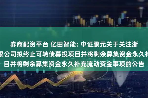 券商配资平台 亿田智能: 中证鹏元关于关注浙江亿田智能厨电股份有限公司拟终止可转债募投项目并将剩余募集资金永久补充流动资金事项的公告