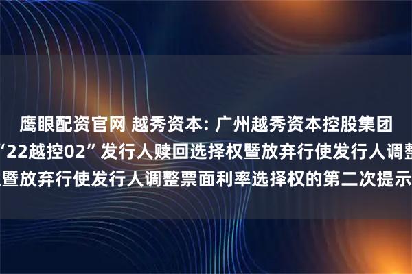 鹰眼配资官网 越秀资本: 广州越秀资本控股集团股份有限公司关于行使“22越控02”发行人赎回选择权暨放弃行使发行人调整票面利率选择权的第二次提示性公告