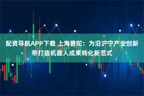 配资导航APP下载 上海普陀：为沿沪宁产业创新带打造机器人成果转化新范式