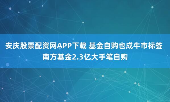 安庆股票配资网APP下载 基金自购也成牛市标签 南方基金2.3亿大手笔自购