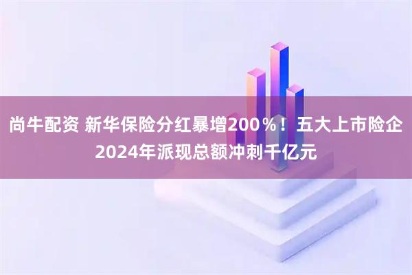 尚牛配资 新华保险分红暴增200％！五大上市险企2024年派现总额冲刺千亿元