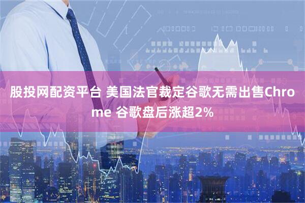 股投网配资平台 美国法官裁定谷歌无需出售Chrome 谷歌盘后涨超2%