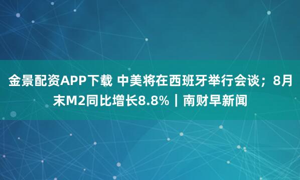 金景配资APP下载 中美将在西班牙举行会谈；8月末M2同比增长8.8%｜南财早新闻