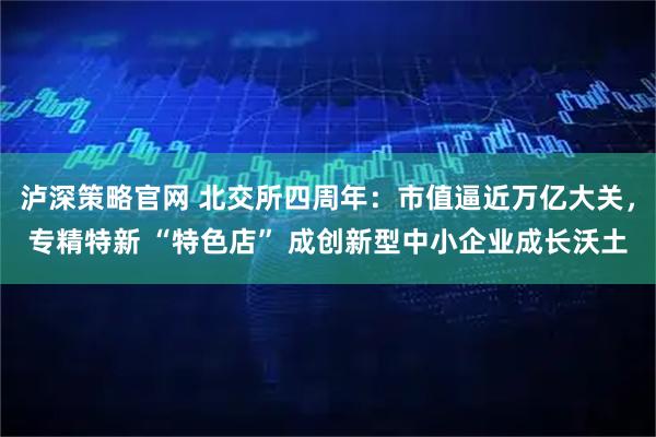 泸深策略官网 北交所四周年：市值逼近万亿大关，专精特新 “特色店” 成创新型中小企业成长沃土
