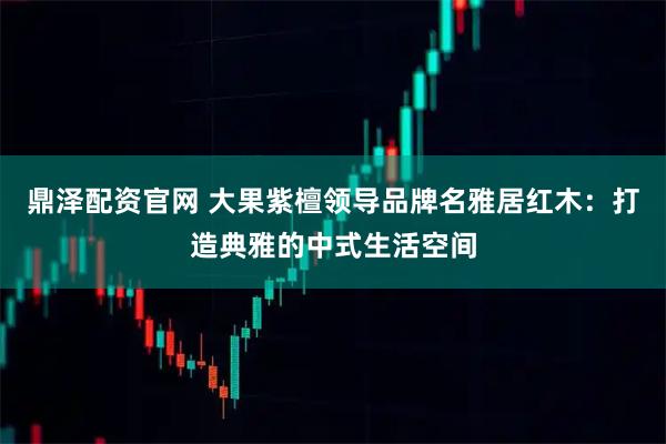 鼎泽配资官网 大果紫檀领导品牌名雅居红木：打造典雅的中式生活空间