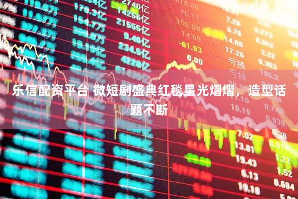 乐信配资平台 微短剧盛典红毯星光熠熠，造型话题不断