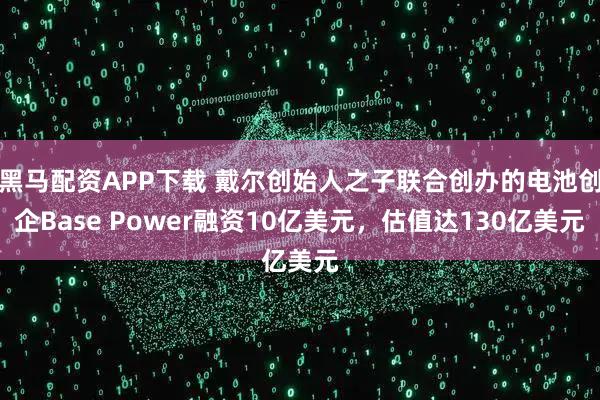 黑马配资APP下载 戴尔创始人之子联合创办的电池创企Base Power融资10亿美元，估值达130亿美元